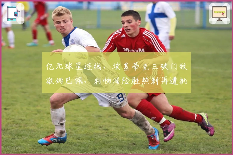 亿元球星连线，埃基蒂克三破门致敬姆巴佩，利物浦险胜热刺再遭批