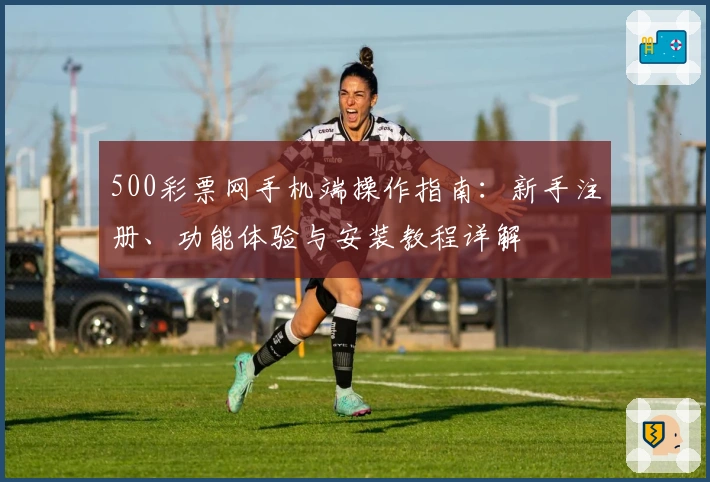 500彩票网手机端操作指南：新手注册、功能体验与安装教程详解