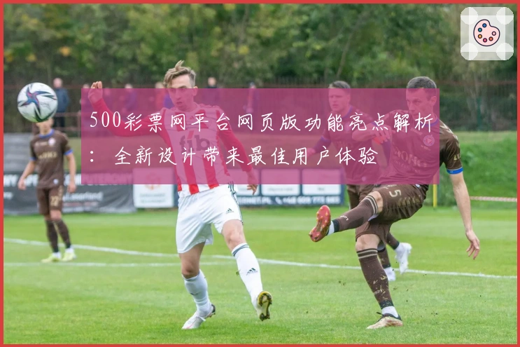 500彩票网平台网页版功能亮点解析：全新设计带来最佳用户体验