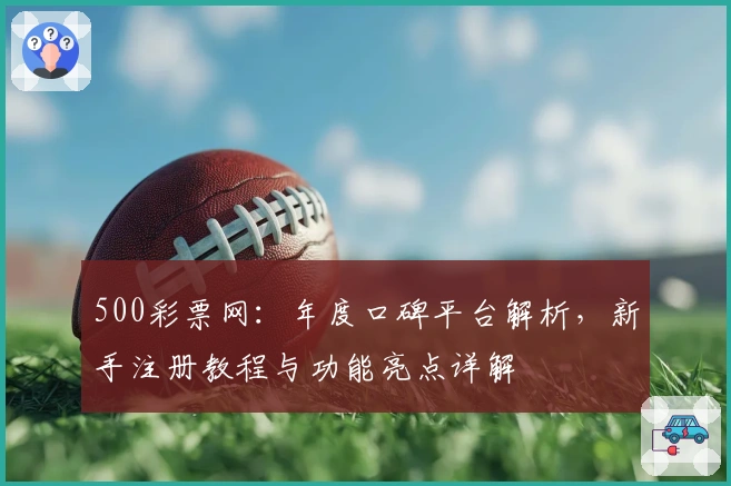 500彩票网：年度口碑平台解析，新手注册教程与功能亮点详解