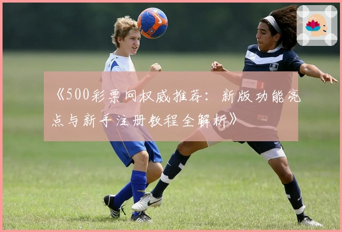 《500彩票网权威推荐：新版功能亮点与新手注册教程全解析》