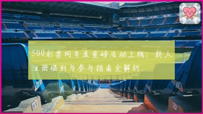 500彩票网年度重磅活动上线：新人注册福利与参与指南全解析