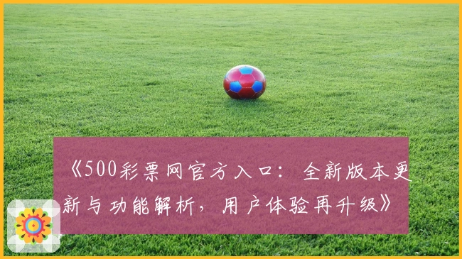 《500彩票网官方入口：全新版本更新与功能解析，用户体验再升级》