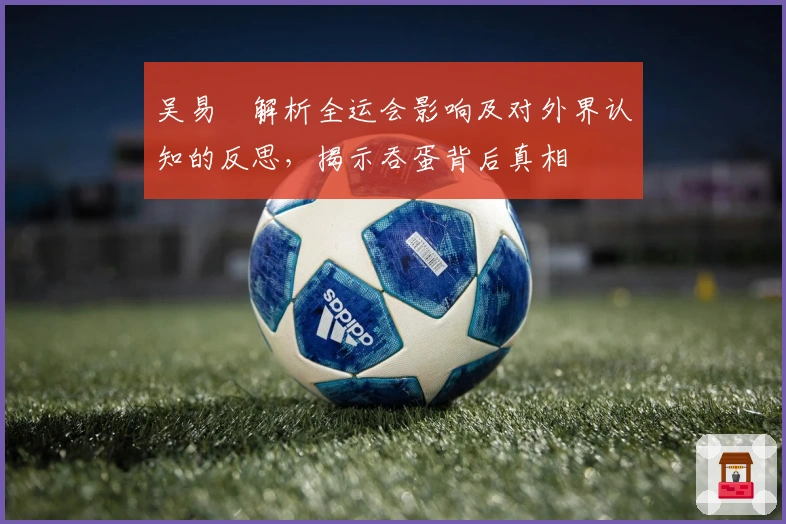 吴易昺解析全运会影响及对外界认知的反思，揭示吞蛋背后真相