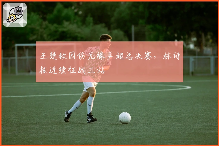 王楚钦因伤无缘乒超总决赛，林诗栋连续征战三站