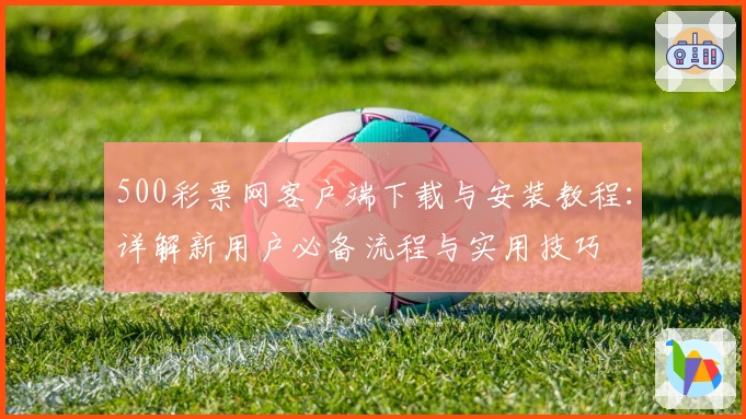 500彩票网客户端下载与安装教程：详解新用户必备流程与实用技巧