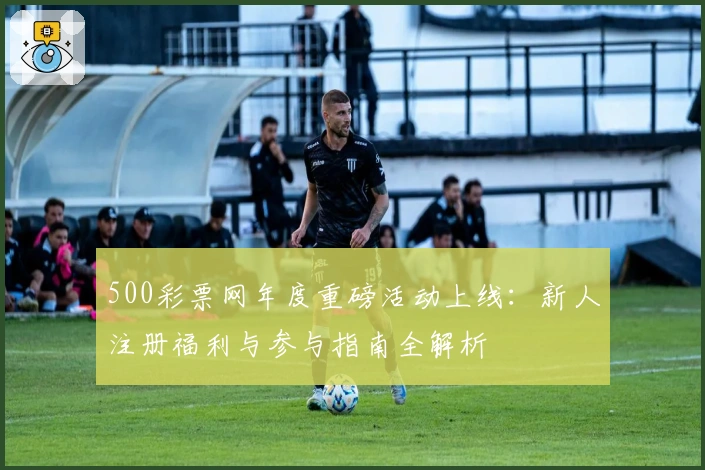 500彩票网年度重磅活动上线：新人注册福利与参与指南全解析