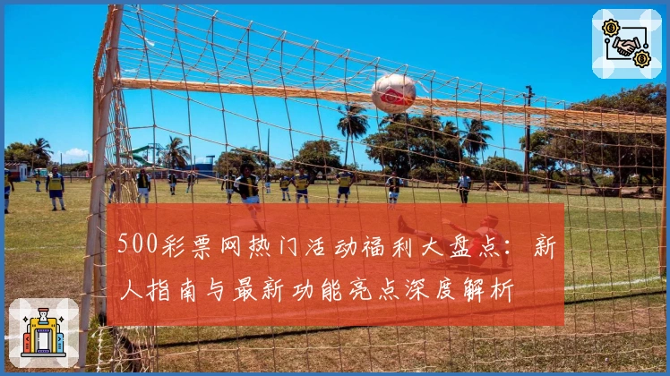 500彩票网热门活动福利大盘点：新人指南与最新功能亮点深度解析
