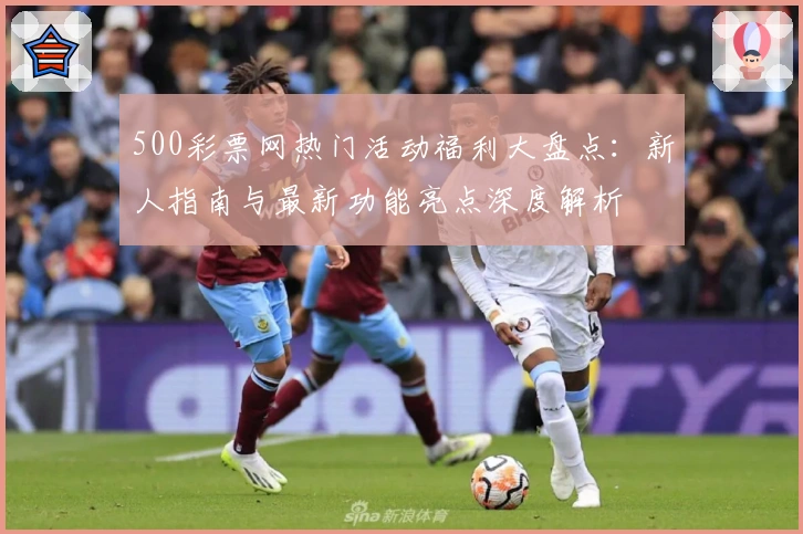 500彩票网热门活动福利大盘点：新人指南与最新功能亮点深度解析