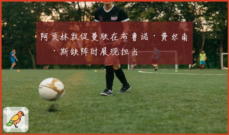 阿莫林敦促曼联在布鲁诺·费尔南德斯缺阵时展现担当