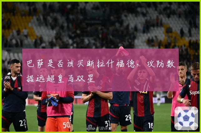 巴萨是否该买断拉什福德，攻防数据远超皇马双星