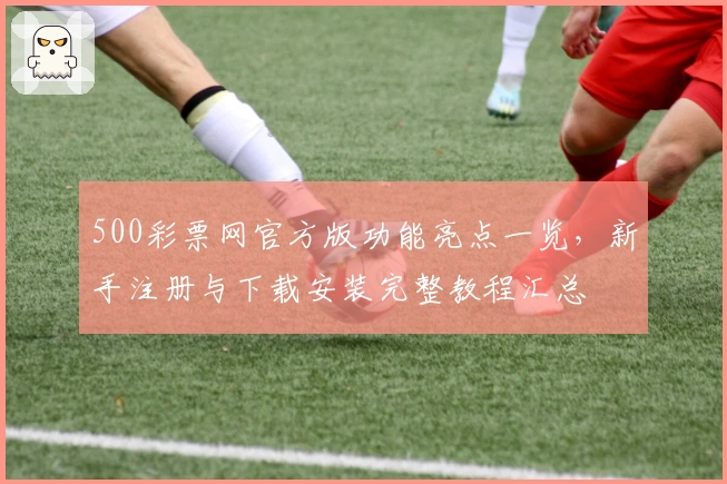 500彩票网官方版功能亮点一览,新手注册与下载安装完整教程汇总